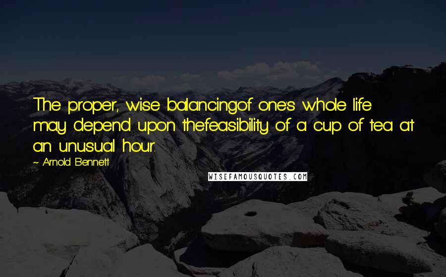 Arnold Bennett Quotes: The proper, wise balancingof one's whole life may depend upon thefeasibility of a cup of tea at an unusual hour.