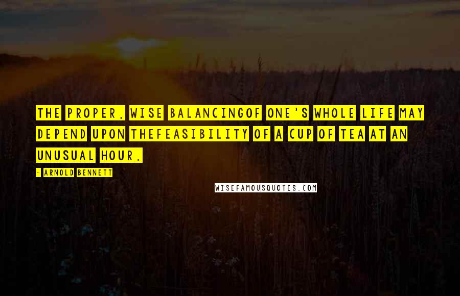 Arnold Bennett Quotes: The proper, wise balancingof one's whole life may depend upon thefeasibility of a cup of tea at an unusual hour.