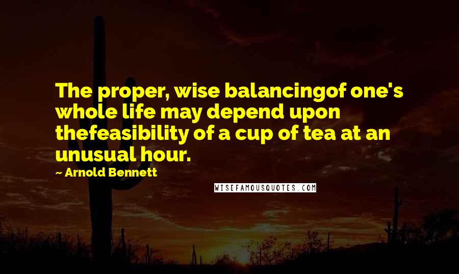 Arnold Bennett Quotes: The proper, wise balancingof one's whole life may depend upon thefeasibility of a cup of tea at an unusual hour.