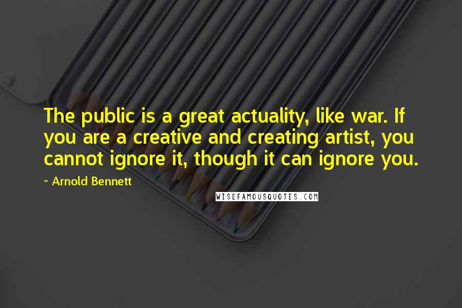 Arnold Bennett Quotes: The public is a great actuality, like war. If you are a creative and creating artist, you cannot ignore it, though it can ignore you.