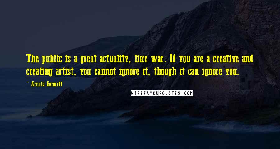 Arnold Bennett Quotes: The public is a great actuality, like war. If you are a creative and creating artist, you cannot ignore it, though it can ignore you.