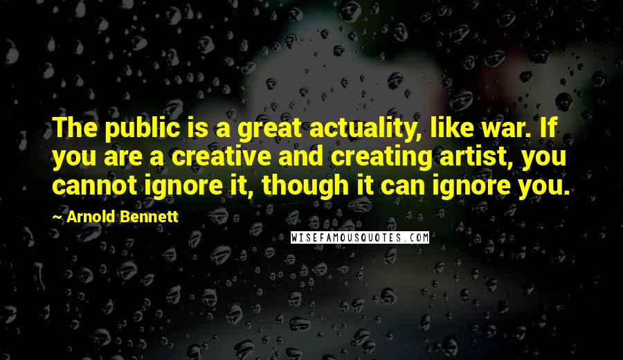 Arnold Bennett Quotes: The public is a great actuality, like war. If you are a creative and creating artist, you cannot ignore it, though it can ignore you.