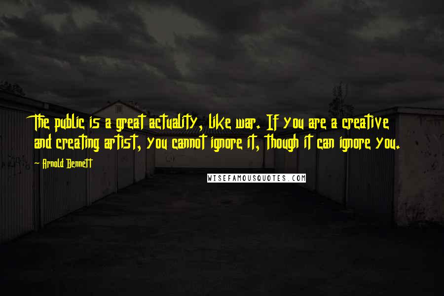 Arnold Bennett Quotes: The public is a great actuality, like war. If you are a creative and creating artist, you cannot ignore it, though it can ignore you.