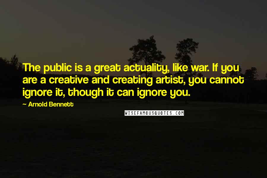 Arnold Bennett Quotes: The public is a great actuality, like war. If you are a creative and creating artist, you cannot ignore it, though it can ignore you.