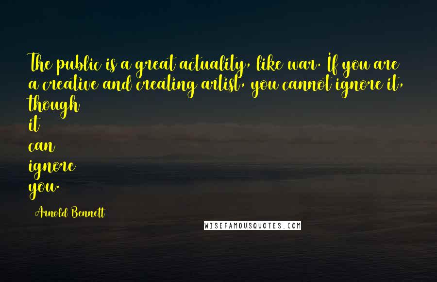 Arnold Bennett Quotes: The public is a great actuality, like war. If you are a creative and creating artist, you cannot ignore it, though it can ignore you.