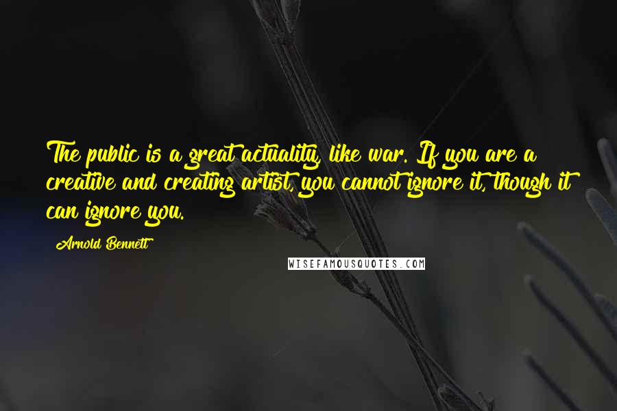 Arnold Bennett Quotes: The public is a great actuality, like war. If you are a creative and creating artist, you cannot ignore it, though it can ignore you.
