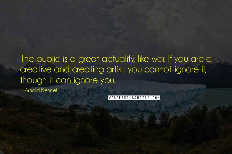Arnold Bennett Quotes: The public is a great actuality, like war. If you are a creative and creating artist, you cannot ignore it, though it can ignore you.