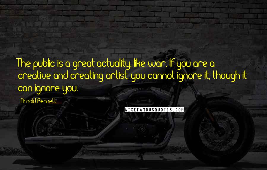 Arnold Bennett Quotes: The public is a great actuality, like war. If you are a creative and creating artist, you cannot ignore it, though it can ignore you.