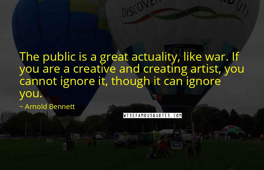 Arnold Bennett Quotes: The public is a great actuality, like war. If you are a creative and creating artist, you cannot ignore it, though it can ignore you.