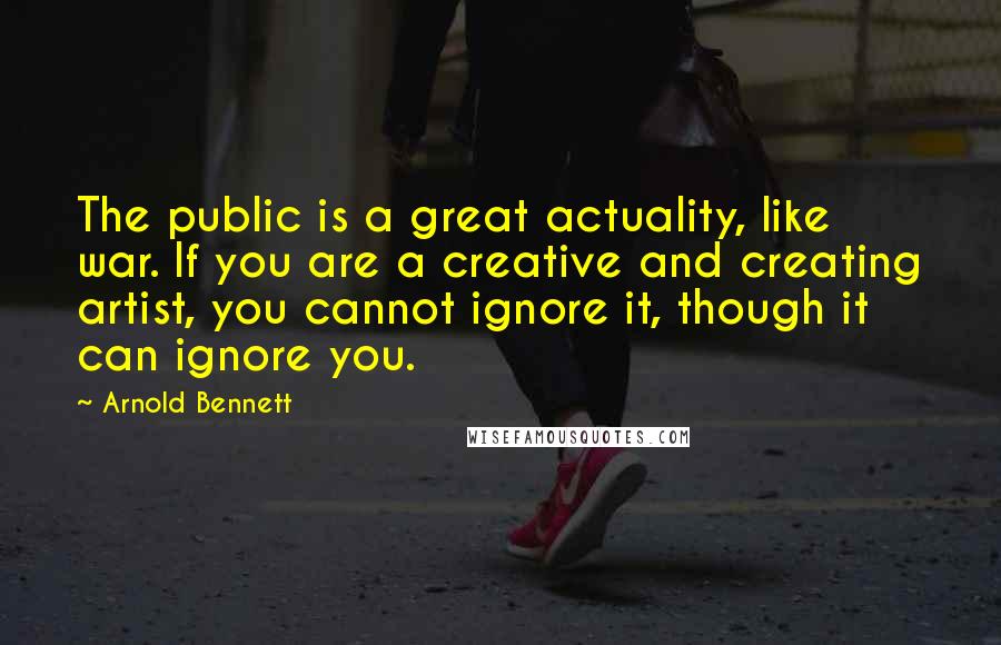 Arnold Bennett Quotes: The public is a great actuality, like war. If you are a creative and creating artist, you cannot ignore it, though it can ignore you.