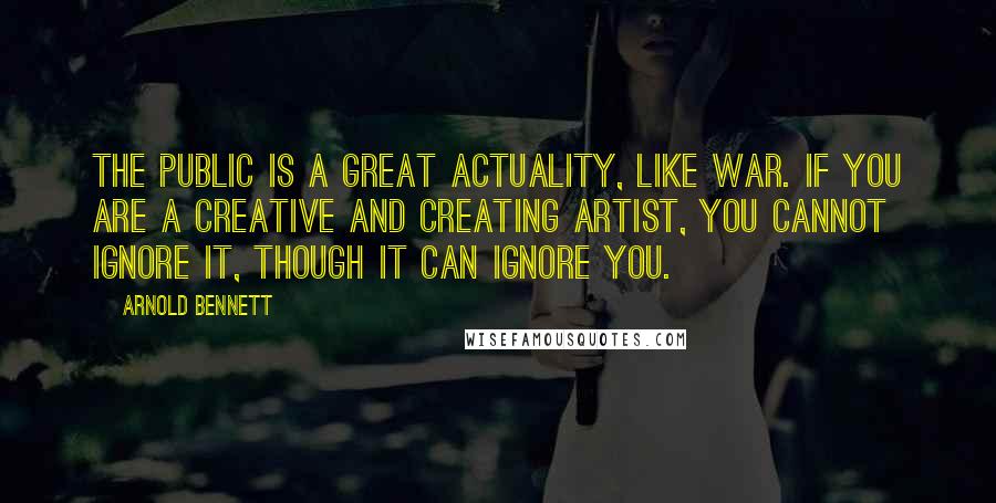 Arnold Bennett Quotes: The public is a great actuality, like war. If you are a creative and creating artist, you cannot ignore it, though it can ignore you.