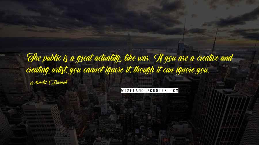Arnold Bennett Quotes: The public is a great actuality, like war. If you are a creative and creating artist, you cannot ignore it, though it can ignore you.