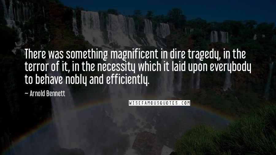 Arnold Bennett Quotes: There was something magnificent in dire tragedy, in the terror of it, in the necessity which it laid upon everybody to behave nobly and efficiently.