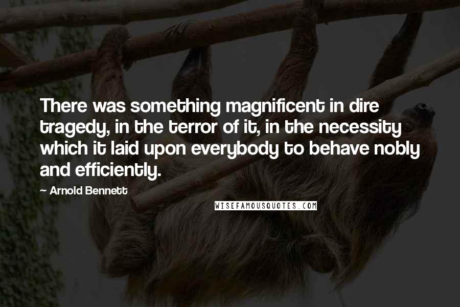 Arnold Bennett Quotes: There was something magnificent in dire tragedy, in the terror of it, in the necessity which it laid upon everybody to behave nobly and efficiently.