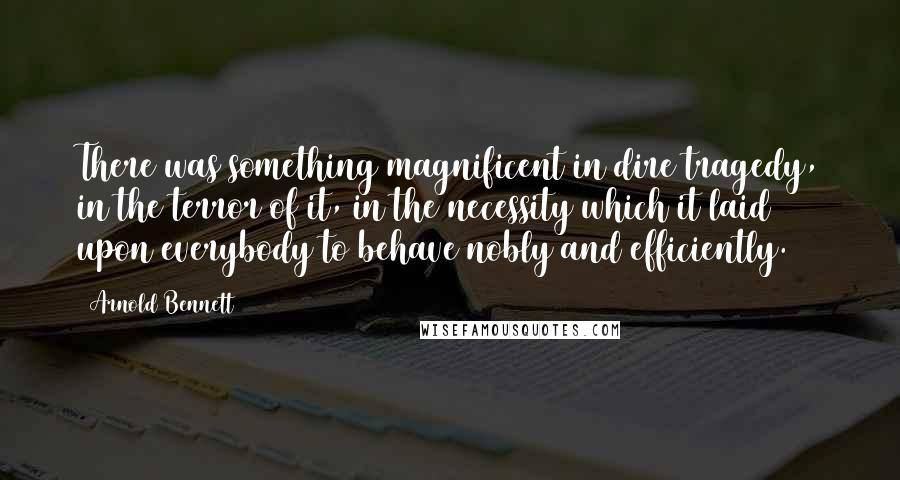 Arnold Bennett Quotes: There was something magnificent in dire tragedy, in the terror of it, in the necessity which it laid upon everybody to behave nobly and efficiently.