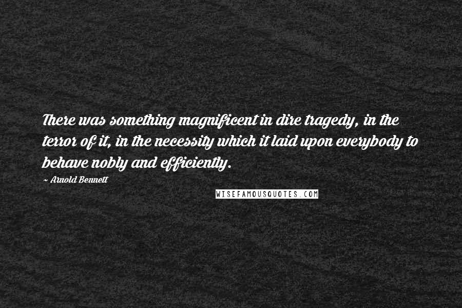 Arnold Bennett Quotes: There was something magnificent in dire tragedy, in the terror of it, in the necessity which it laid upon everybody to behave nobly and efficiently.