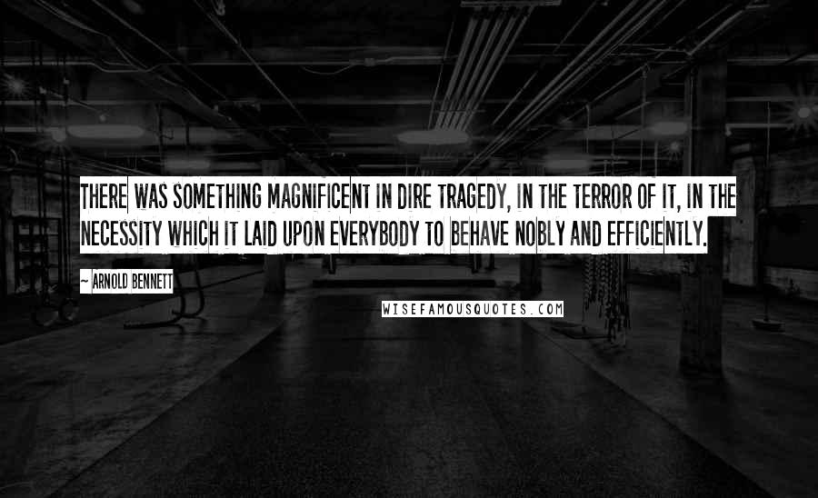 Arnold Bennett Quotes: There was something magnificent in dire tragedy, in the terror of it, in the necessity which it laid upon everybody to behave nobly and efficiently.