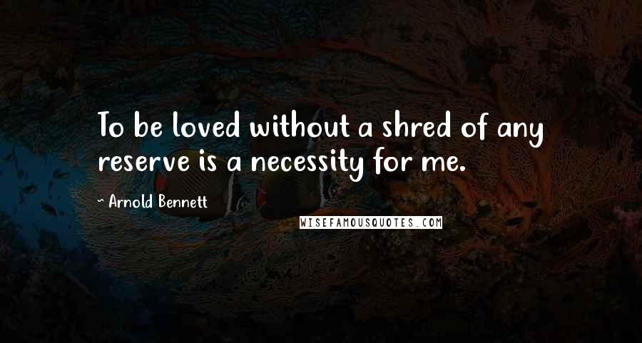 Arnold Bennett Quotes: To be loved without a shred of any reserve is a necessity for me.