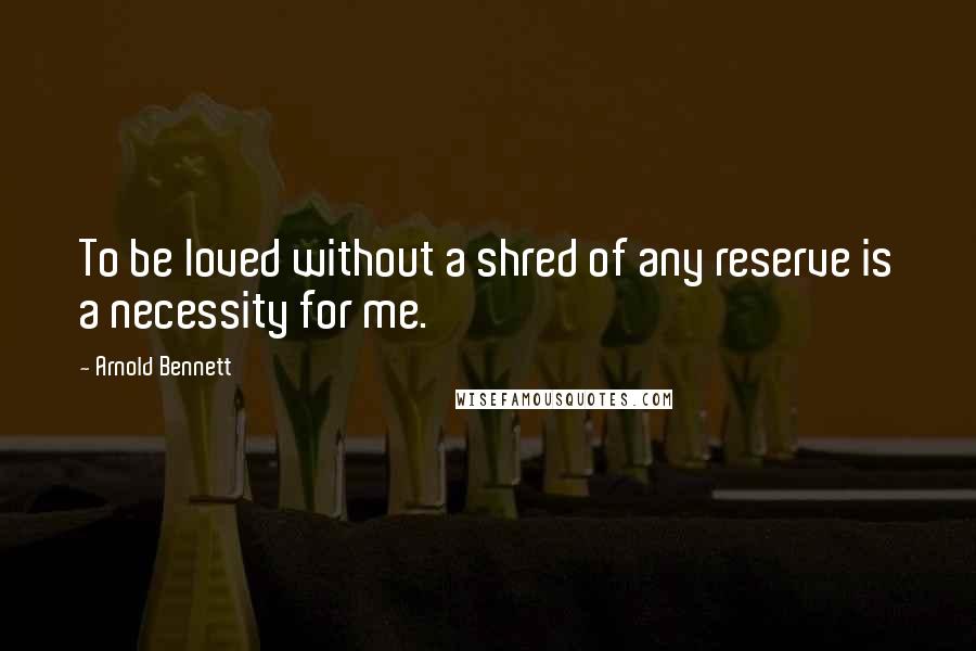 Arnold Bennett Quotes: To be loved without a shred of any reserve is a necessity for me.