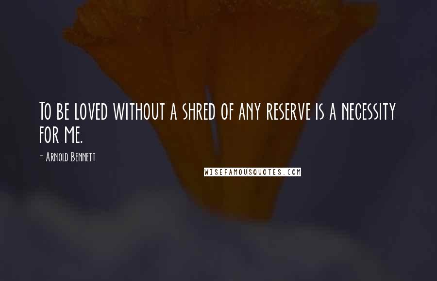 Arnold Bennett Quotes: To be loved without a shred of any reserve is a necessity for me.