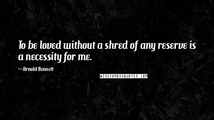 Arnold Bennett Quotes: To be loved without a shred of any reserve is a necessity for me.