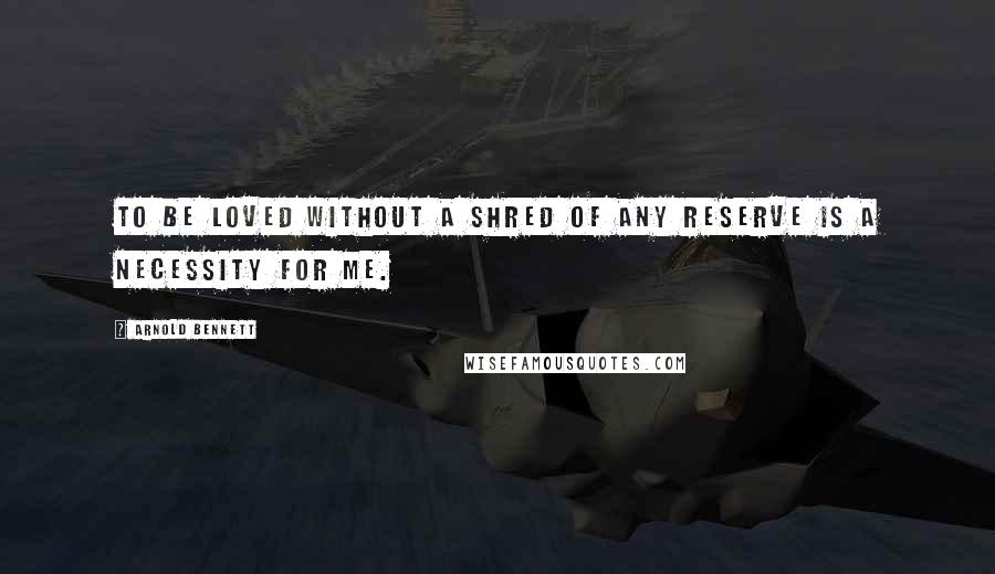 Arnold Bennett Quotes: To be loved without a shred of any reserve is a necessity for me.