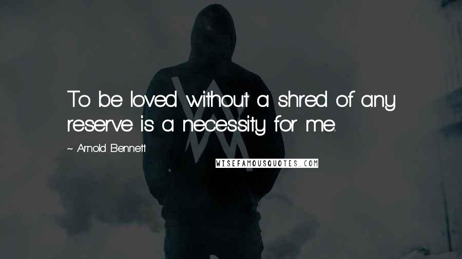 Arnold Bennett Quotes: To be loved without a shred of any reserve is a necessity for me.