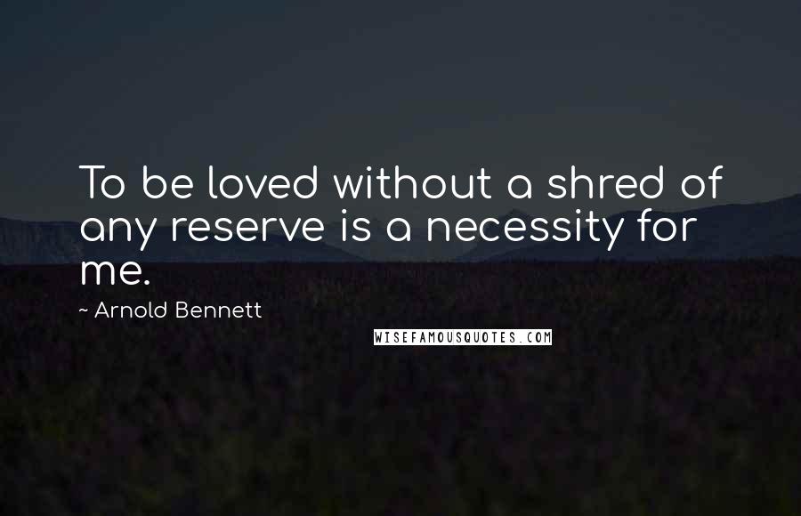 Arnold Bennett Quotes: To be loved without a shred of any reserve is a necessity for me.