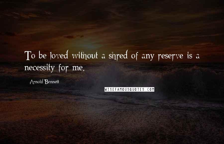 Arnold Bennett Quotes: To be loved without a shred of any reserve is a necessity for me.