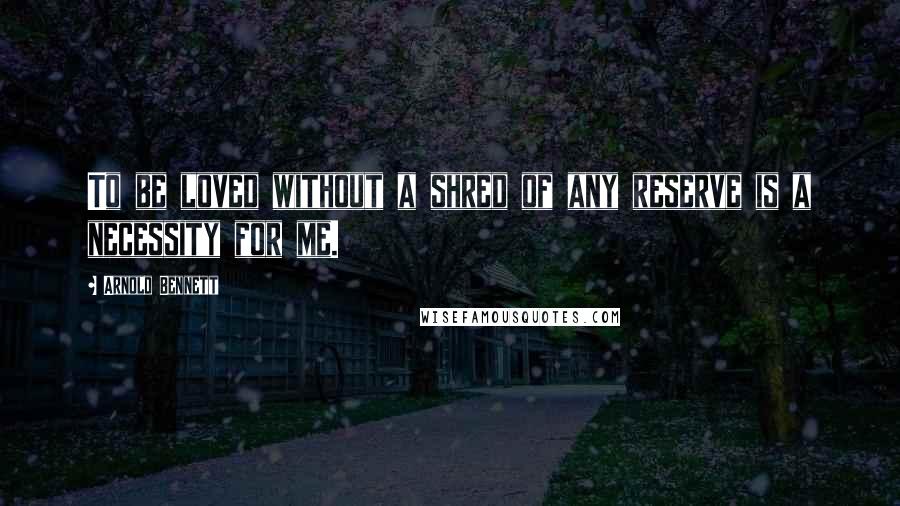 Arnold Bennett Quotes: To be loved without a shred of any reserve is a necessity for me.