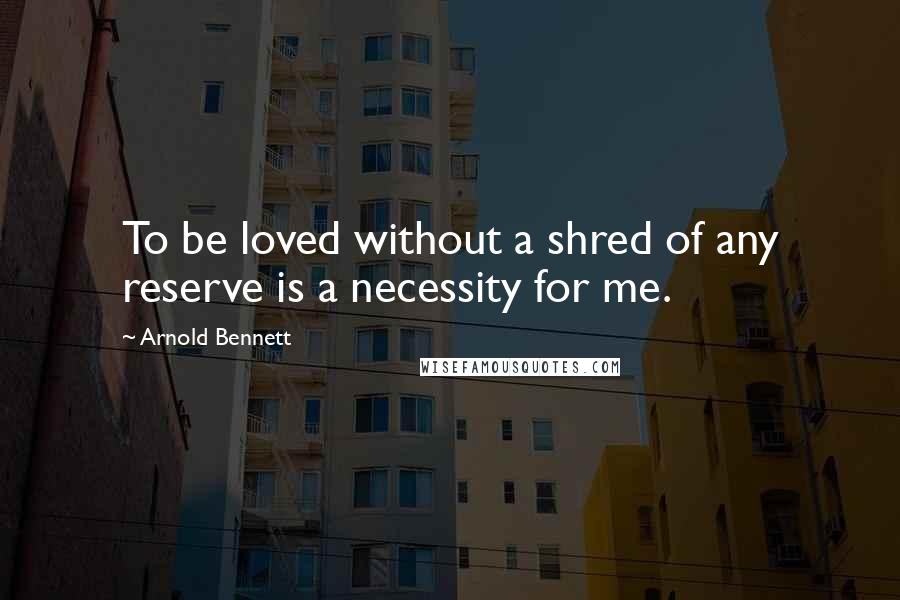 Arnold Bennett Quotes: To be loved without a shred of any reserve is a necessity for me.