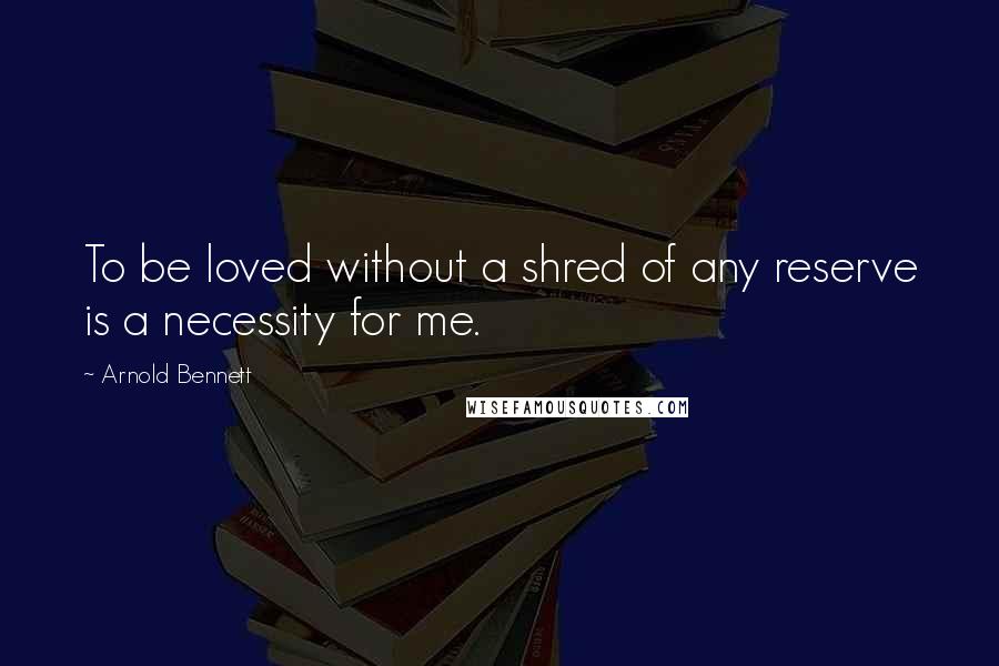 Arnold Bennett Quotes: To be loved without a shred of any reserve is a necessity for me.