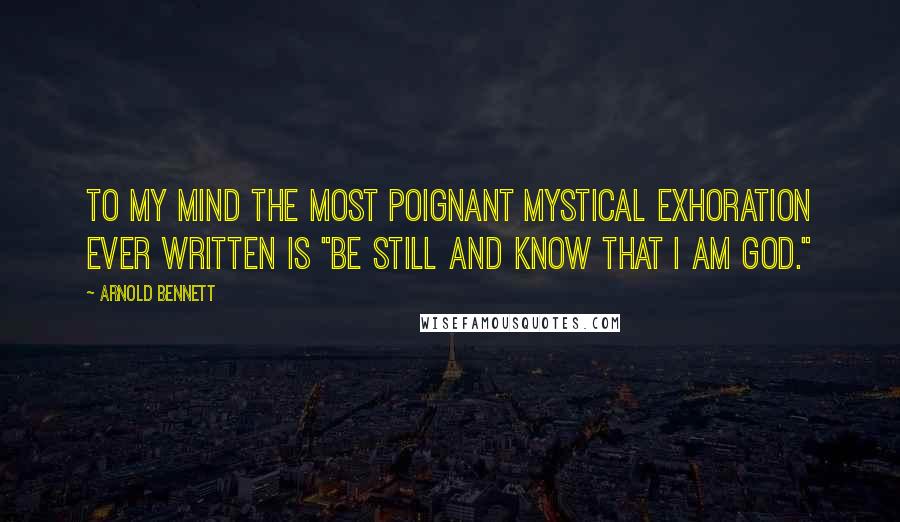 Arnold Bennett Quotes: To my mind the most poignant mystical exhoration ever written is "Be still and know that I am God."