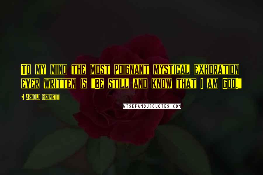 Arnold Bennett Quotes: To my mind the most poignant mystical exhoration ever written is "Be still and know that I am God."