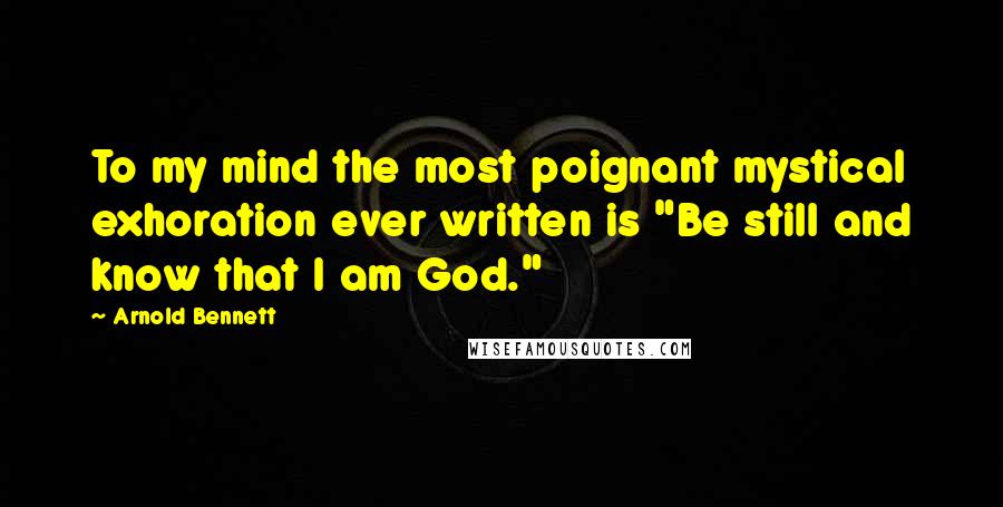 Arnold Bennett Quotes: To my mind the most poignant mystical exhoration ever written is "Be still and know that I am God."