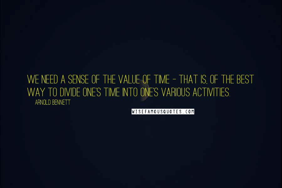 Arnold Bennett Quotes: We need a sense of the value of time - that is, of the best way to divide one's time into one's various activities.