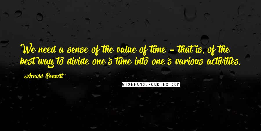 Arnold Bennett Quotes: We need a sense of the value of time - that is, of the best way to divide one's time into one's various activities.