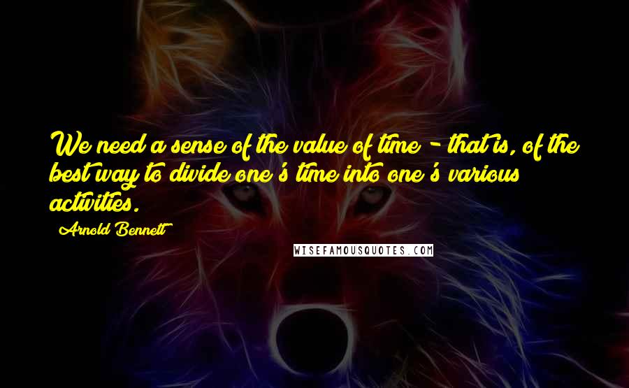 Arnold Bennett Quotes: We need a sense of the value of time - that is, of the best way to divide one's time into one's various activities.