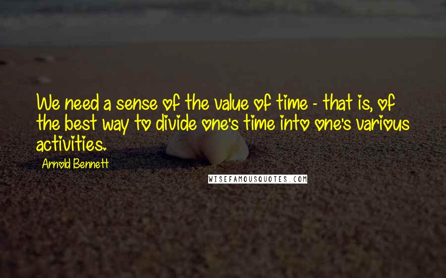 Arnold Bennett Quotes: We need a sense of the value of time - that is, of the best way to divide one's time into one's various activities.