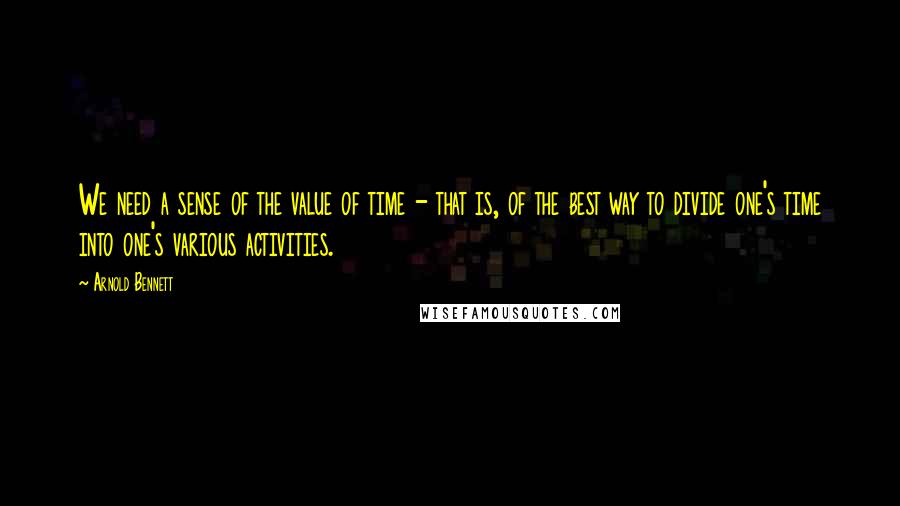 Arnold Bennett Quotes: We need a sense of the value of time - that is, of the best way to divide one's time into one's various activities.