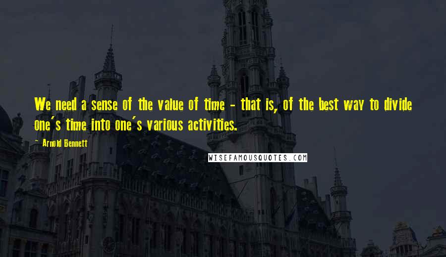 Arnold Bennett Quotes: We need a sense of the value of time - that is, of the best way to divide one's time into one's various activities.