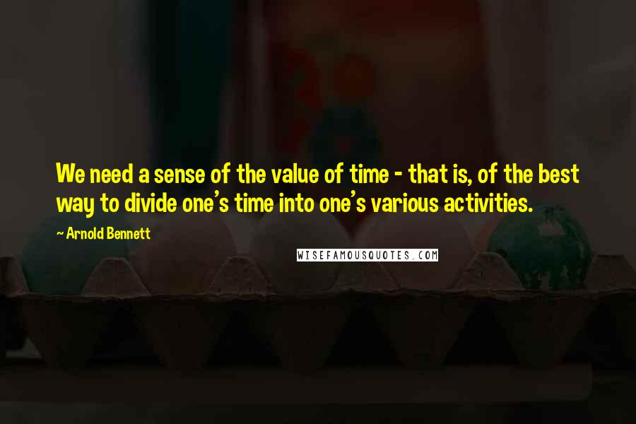 Arnold Bennett Quotes: We need a sense of the value of time - that is, of the best way to divide one's time into one's various activities.