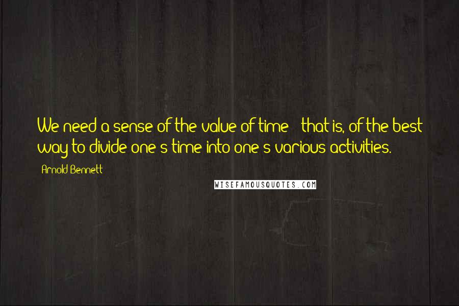 Arnold Bennett Quotes: We need a sense of the value of time - that is, of the best way to divide one's time into one's various activities.