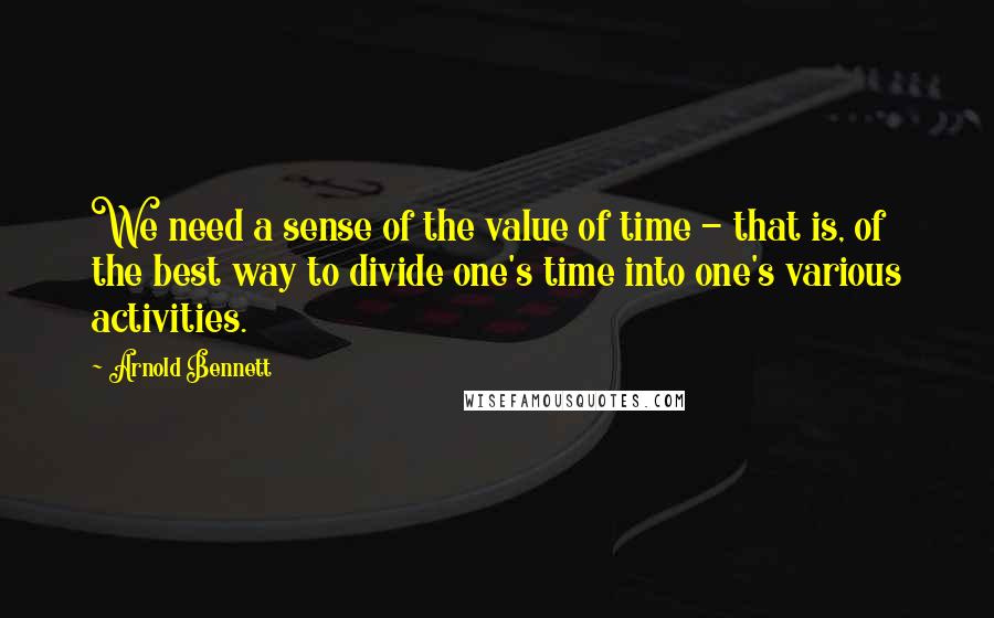 Arnold Bennett Quotes: We need a sense of the value of time - that is, of the best way to divide one's time into one's various activities.