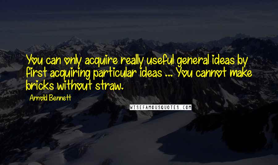 Arnold Bennett Quotes: You can only acquire really useful general ideas by first acquiring particular ideas ... You cannot make bricks without straw.