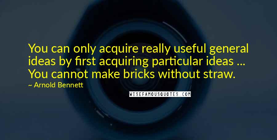Arnold Bennett Quotes: You can only acquire really useful general ideas by first acquiring particular ideas ... You cannot make bricks without straw.