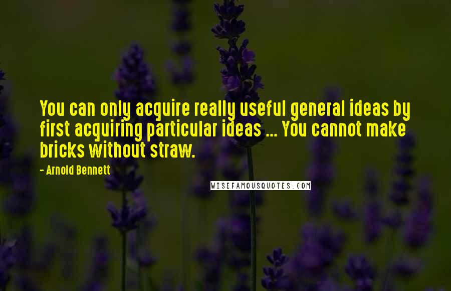 Arnold Bennett Quotes: You can only acquire really useful general ideas by first acquiring particular ideas ... You cannot make bricks without straw.