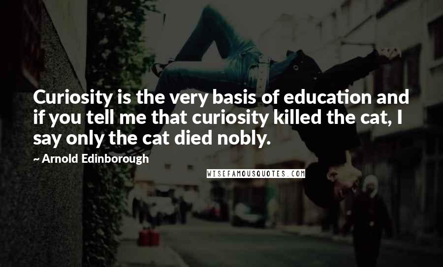 Arnold Edinborough Quotes: Curiosity is the very basis of education and if you tell me that curiosity killed the cat, I say only the cat died nobly.