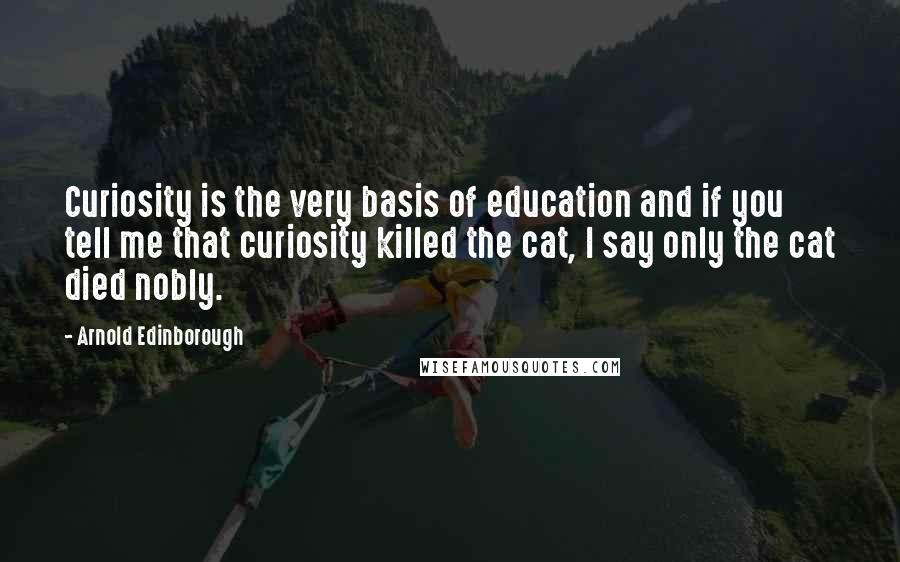 Arnold Edinborough Quotes: Curiosity is the very basis of education and if you tell me that curiosity killed the cat, I say only the cat died nobly.