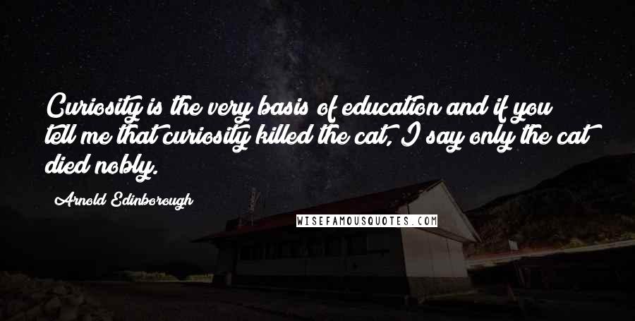 Arnold Edinborough Quotes: Curiosity is the very basis of education and if you tell me that curiosity killed the cat, I say only the cat died nobly.